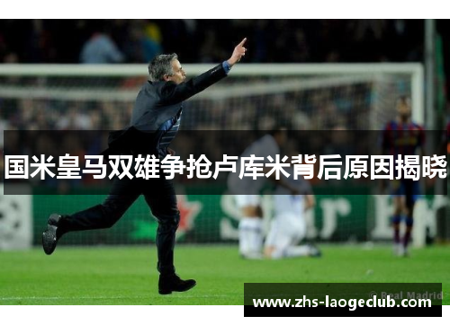 国米皇马双雄争抢卢库米背后原因揭晓