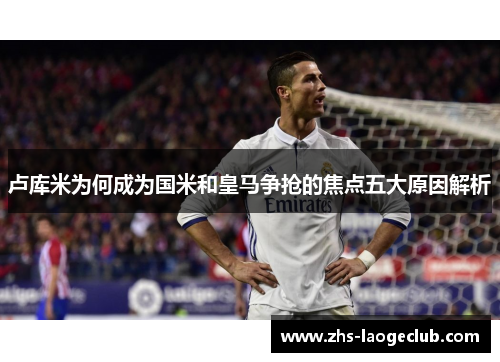 卢库米为何成为国米和皇马争抢的焦点五大原因解析