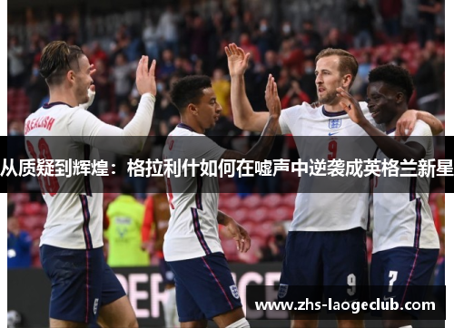 从质疑到辉煌：格拉利什如何在嘘声中逆袭成英格兰新星