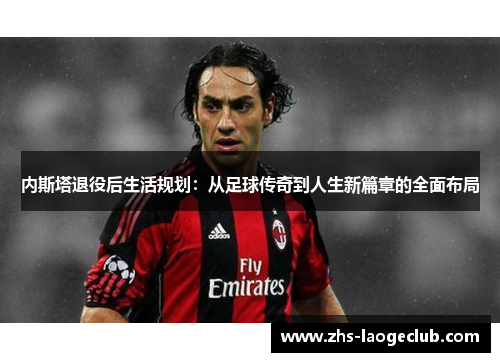 内斯塔退役后生活规划：从足球传奇到人生新篇章的全面布局