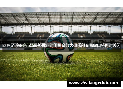 欧洲足球转会市场最终截止时间揭晓各大俱乐部交易窗口将何时关闭