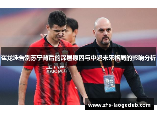 崔龙洙告别苏宁背后的深层原因与中超未来格局的影响分析