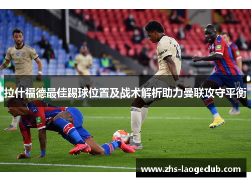 拉什福德最佳踢球位置及战术解析助力曼联攻守平衡
