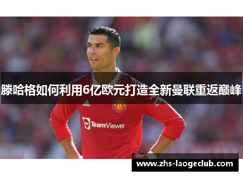 滕哈格如何利用6亿欧元打造全新曼联重返巅峰