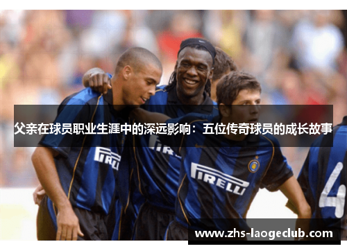 父亲在球员职业生涯中的深远影响：五位传奇球员的成长故事