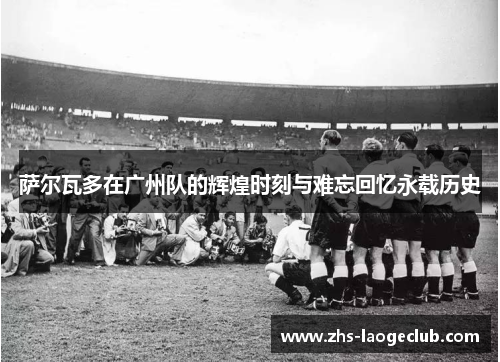 萨尔瓦多在广州队的辉煌时刻与难忘回忆永载历史