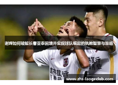 谢晖如何破解长春亚泰困境并实现球队崛起的执教智慧与策略