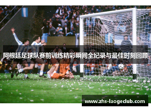 阿根廷足球队赛前训练精彩瞬间全纪录与最佳时刻回顾