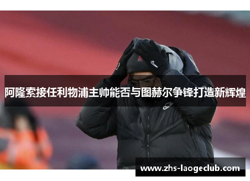 阿隆索接任利物浦主帅能否与图赫尔争锋打造新辉煌