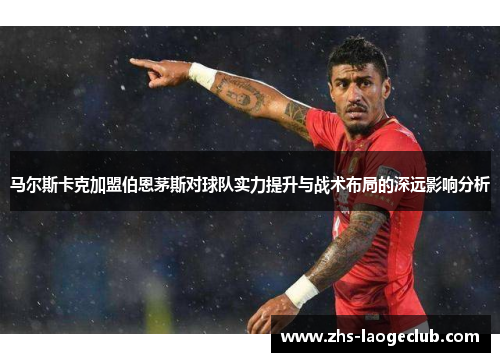 马尔斯卡克加盟伯恩茅斯对球队实力提升与战术布局的深远影响分析