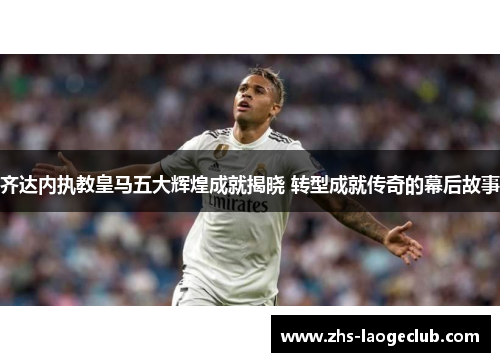 齐达内执教皇马五大辉煌成就揭晓 转型成就传奇的幕后故事