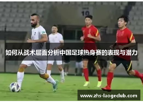 如何从战术层面分析中国足球热身赛的表现与潜力