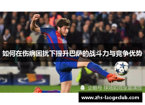 如何在伤病困扰下提升巴萨的战斗力与竞争优势