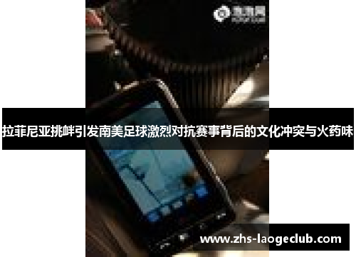 拉菲尼亚挑衅引发南美足球激烈对抗赛事背后的文化冲突与火药味