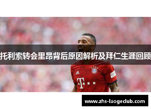 托利索转会里昂背后原因解析及拜仁生涯回顾