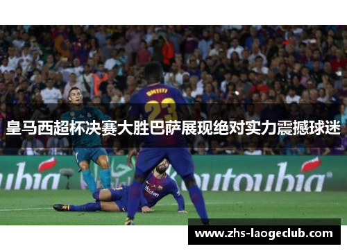 皇马西超杯决赛大胜巴萨展现绝对实力震撼球迷
