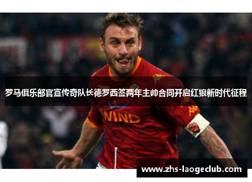 罗马俱乐部官宣传奇队长德罗西签两年主帅合同开启红狼新时代征程