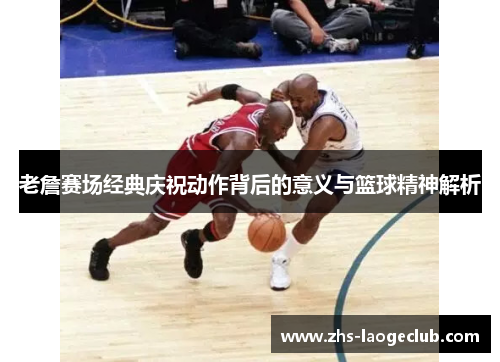老詹赛场经典庆祝动作背后的意义与篮球精神解析