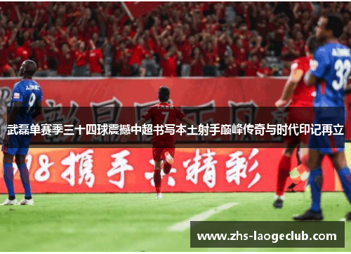 武磊单赛季三十四球震撼中超书写本土射手巅峰传奇与时代印记再立 武磊单赛季三十四球震撼中超书写本土射手巅峰传奇与时代印记再立